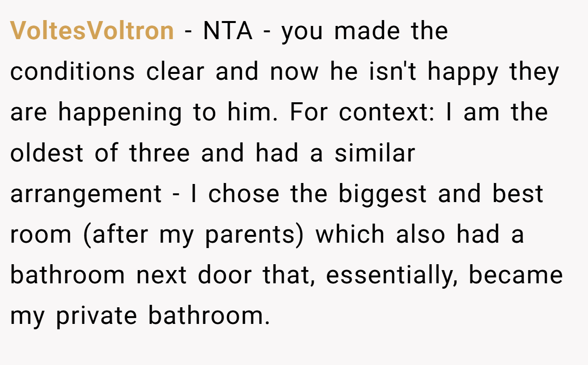 VoltesVoltron − NTA - you made the conditions clear and now he isn't happy they are happening to him. For context: I am the oldest of three and had a similar arrangement - I chose the biggest and best room (after my parents) which also had a bathroom next door that, essentially, became my private bathroom.