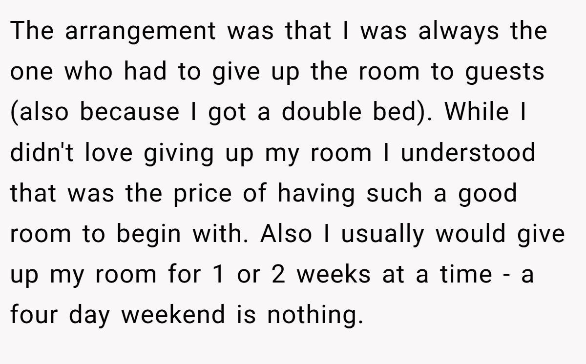 The arrangement was that I was always the one who had to give up the room to guests (also because I got a double bed). While I didn't love giving up my room I understood that was the price of having such a good room to begin with. Also I usually would give up my room for 1 or 2 weeks at a time - a four day weekend is nothing.