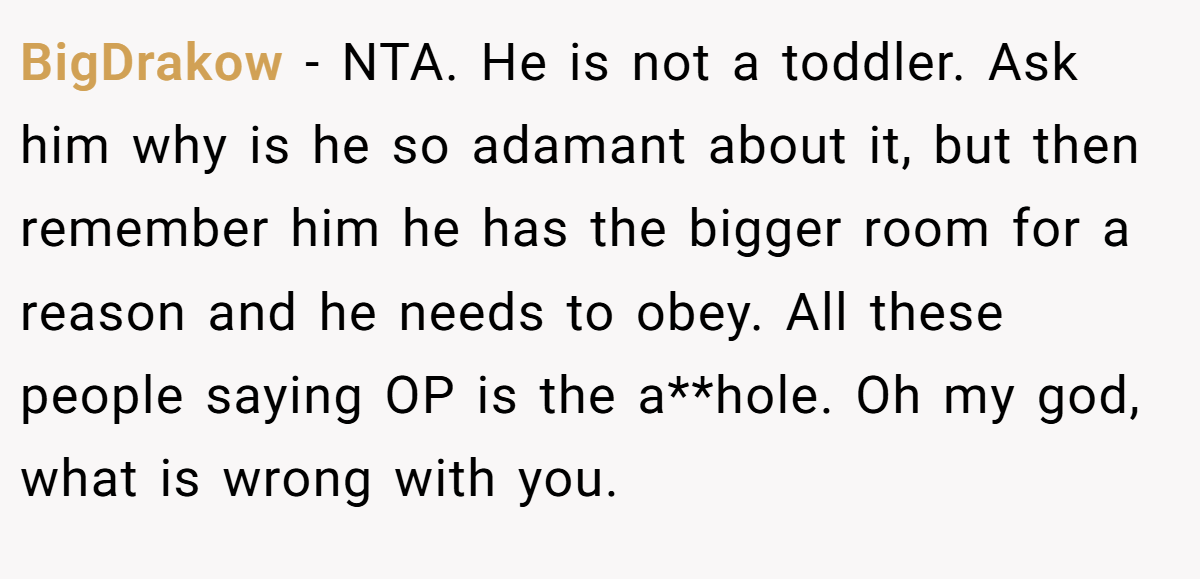 BigDrakow − NTA. He is not a toddler. Ask him why is he so adamant about it, but then remember him he has the bigger room for a reason and he needs to obey. All these people saying OP is the a**hole. Oh my god, what is wrong with you.