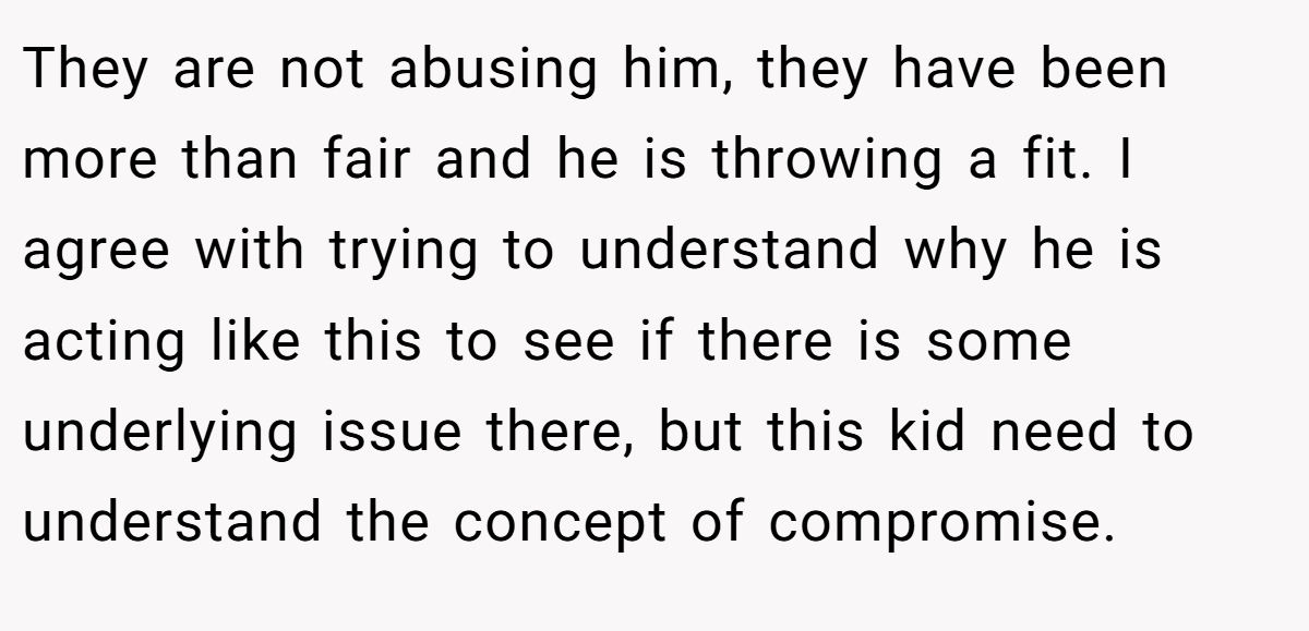 They are not abusing him, they have been more than fair and he is throwing a fit. I agree with trying to understand why he is acting like this to see if there is some underlying issue there, but this kid need to understand the concept of compromise.