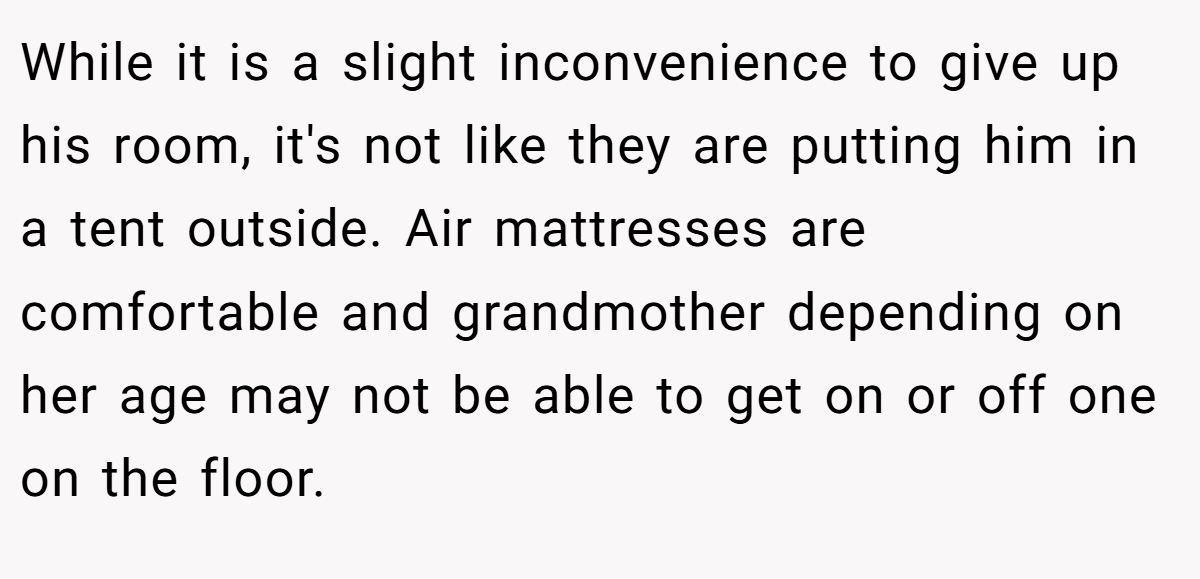 While it is a slight inconvenience to give up his room, it's not like they are putting him in a tent outside. Air mattresses are comfortable and grandmother depending on her age may not be able to get on or off one on the floor.
