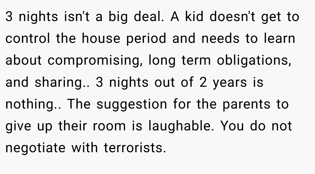 3 nights isn't a big deal. A kid doesn't get to control the house period and needs to learn about compromising, long term obligations, and sharing.. 3 nights out of 2 years is nothing.. The suggestion for the parents to give up their room is laughable. You do not negotiate with terrorists.