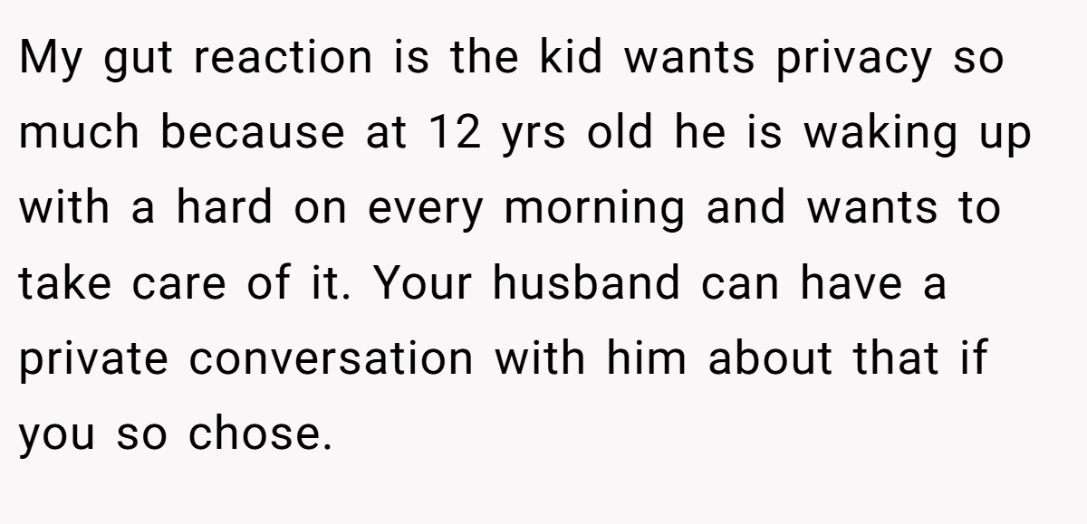 My gut reaction is the kid wants privacy so much because at 12 yrs old he is waking up with a hard on every morning and wants to take care of it. Your husband can have a private conversation with him about that if you so chose.