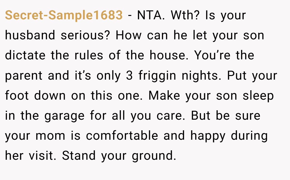 Secret-Sample1683 − NTA. Wth? Is your husband serious? How can he let your son dictate the rules of the house. You’re the parent and it’s only 3 friggin nights. Put your foot down on this one. Make your son sleep in the garage for all you care. But be sure your mom is comfortable and happy during her visit. Stand your ground.