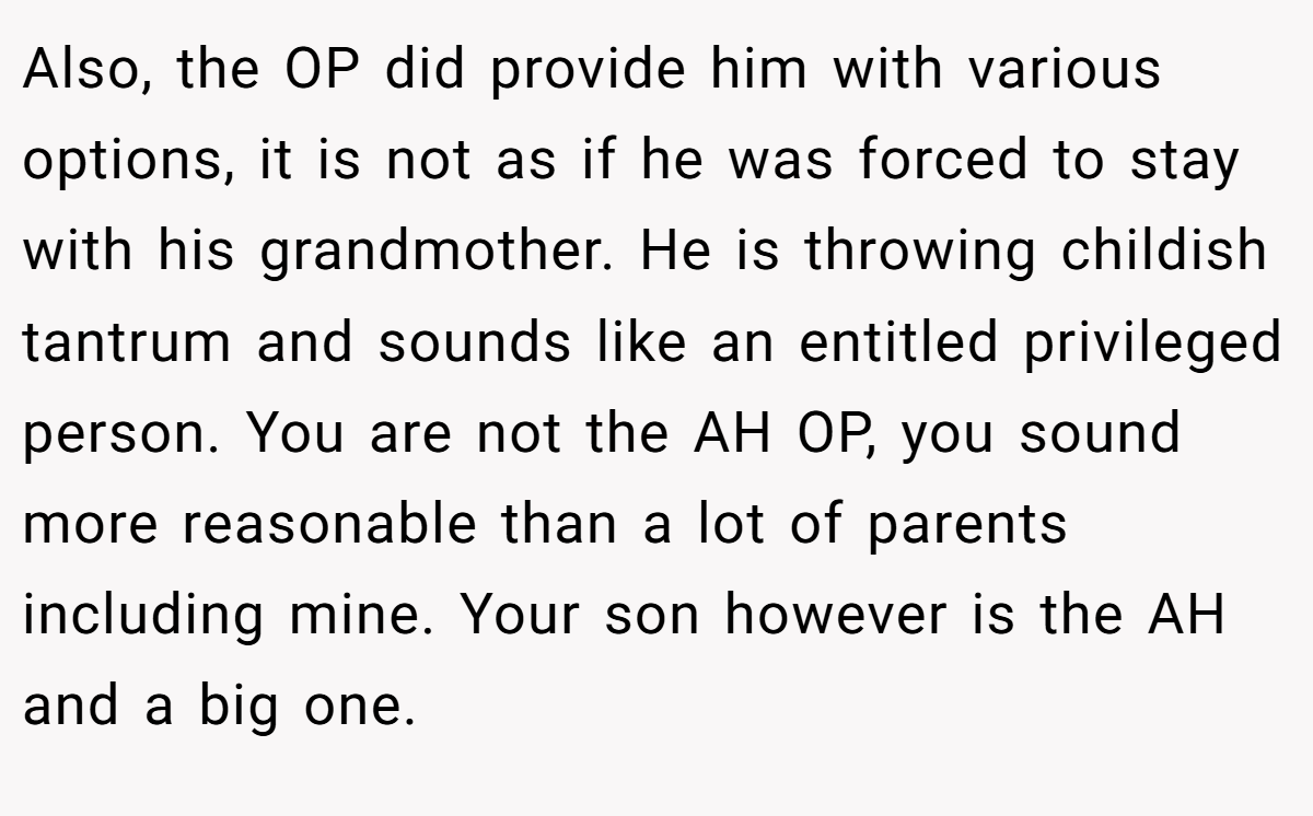 Also, the OP did provide him with various options, it is not as if he was forced to stay with his grandmother. He is throwing childish tantrum and sounds like an entitled privileged person. You are not the AH OP, you sound more reasonable than a lot of parents including mine. Your son however is the AH and a big one.