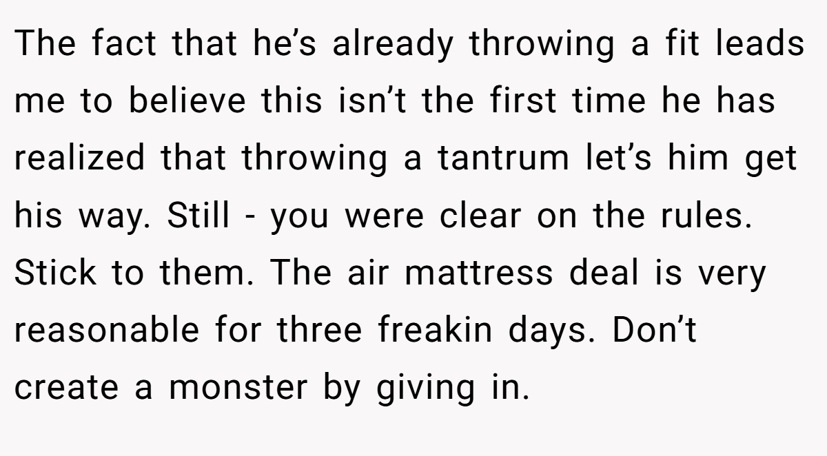 The fact that he’s already throwing a fit leads me to believe this isn’t the first time he has realized that throwing a tantrum let’s him get his way. Still - you were clear on the rules. Stick to them. The air mattress deal is very reasonable for three freakin days. Don’t create a monster by giving in.