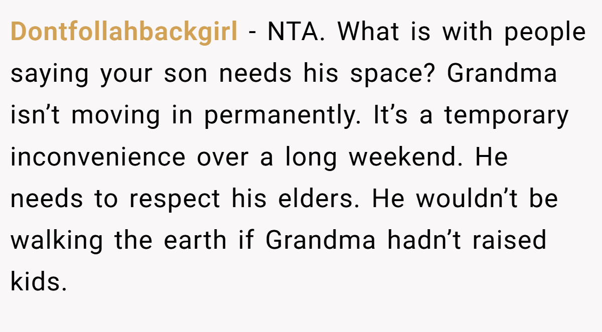 Dontfollahbackgirl − NTA. What is with people saying your son needs his space? Grandma isn’t moving in permanently. It’s a temporary inconvenience over a long weekend. He needs to respect his elders. He wouldn’t be walking the earth if Grandma hadn’t raised kids.