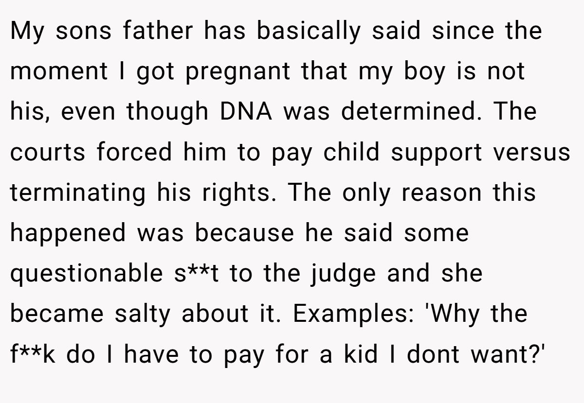 My sons father has basically said since the moment I got pregnant that my boy is not his, even though DNA was determined. The courts forced him to pay child support versus terminating his rights. The only reason this happened was because he said some questionable s**t to the judge and she became salty about it. Examples: 'Why the f**k do I have to pay for a kid I dont want?'