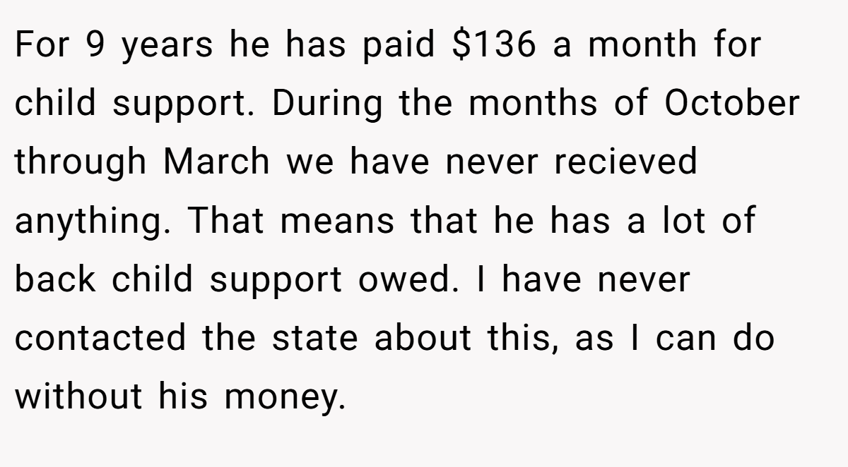 For 9 years he has paid $136 a month for child support. During the months of October through March we have never recieved anything. That means that he has a lot of back child support owed. I have never contacted the state about this, as I can do without his money.