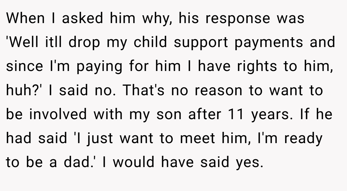 When I asked him why, his response was 'Well itll drop my child support payments and since I'm paying for him I have rights to him, huh?' I said no. That's no reason to want to be involved with my son after 11 years. If he had said 'I just want to meet him, I'm ready to be a dad.' I would have said yes.