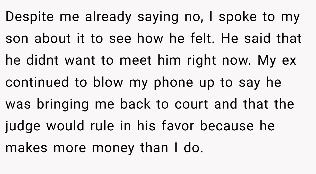 Despite me already saying no, I spoke to my son about it to see how he felt. He said that he didnt want to meet him right now. My ex continued to blow my phone up to say he was bringing me back to court and that the judge would rule in his favor because he makes more money than I do.