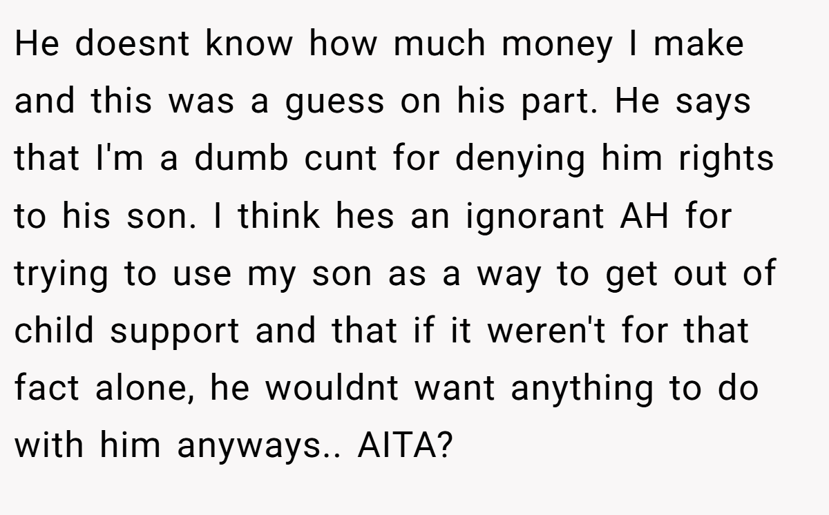 He doesnt know how much money I make and this was a guess on his part. He says that I'm a dumb cunt for denying him rights to his son. I think hes an ignorant AH for trying to use my son as a way to get out of child support and that if it weren't for that fact alone, he wouldnt want anything to do with him anyways.. AITA?