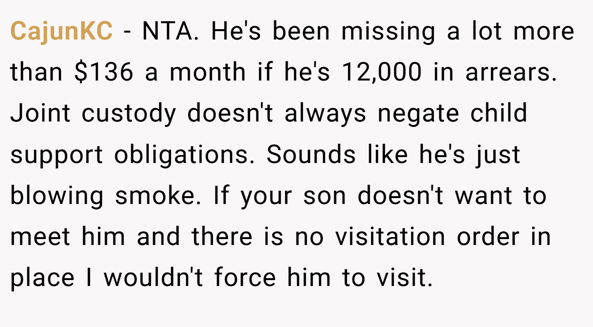 CajunKC − NTA. He's been missing a lot more than $136 a month if he's 12,000 in arrears. Joint custody doesn't always negate child support obligations. Sounds like he's just blowing smoke. If your son doesn't want to meet him and there is no visitation order in place I wouldn't force him to visit.