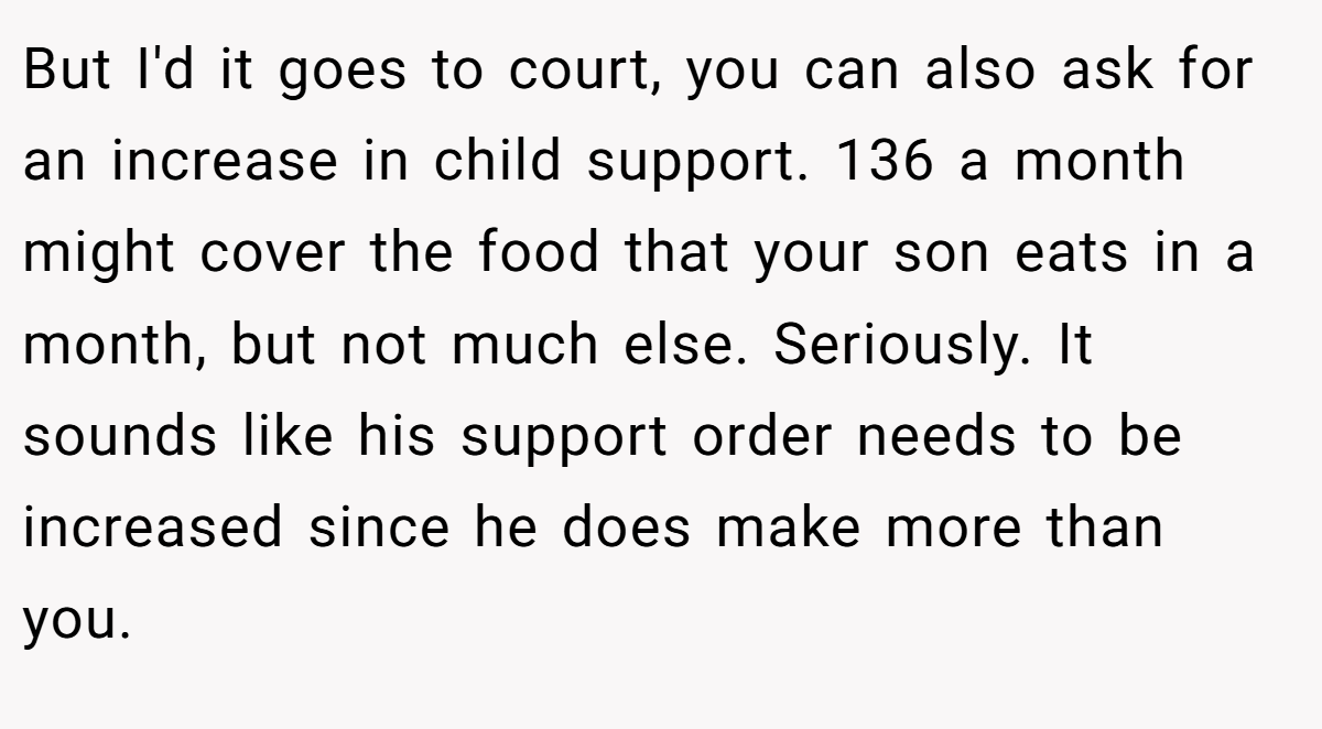 But I'd it goes to court, you can also ask for an increase in child support. 136 a month might cover the food that your son eats in a month, but not much else. Seriously. It sounds like his support order needs to be increased since he does make more than you.