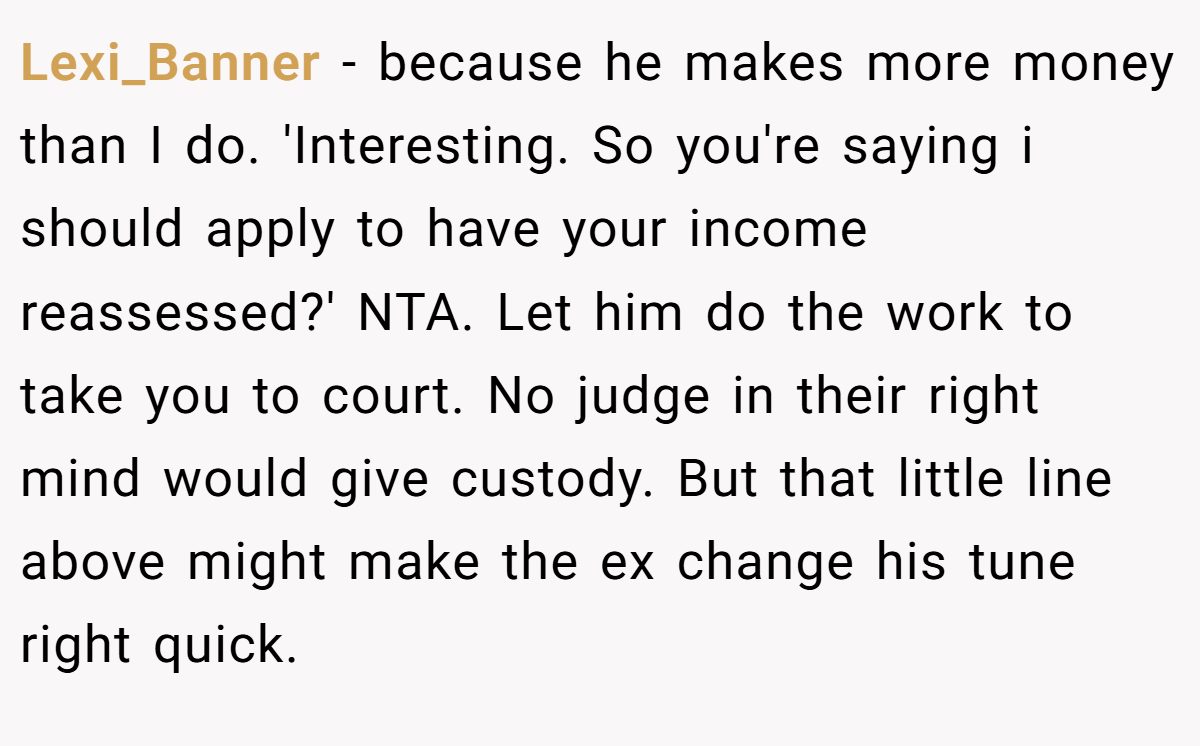 Lexi_Banner − because he makes more money than I do. 'Interesting. So you're saying i should apply to have your income reassessed?' NTA. Let him do the work to take you to court. No judge in their right mind would give custody. But that little line above might make the ex change his tune right quick.