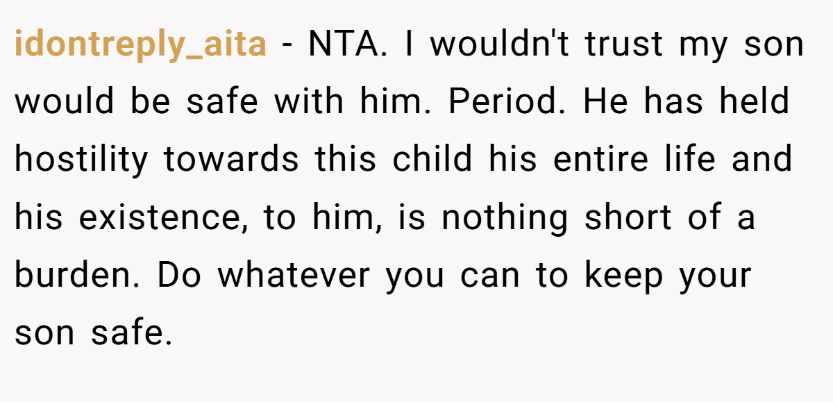 idontreply_aita − NTA. I wouldn't trust my son would be safe with him. Period. He has held hostility towards this child his entire life and his existence, to him, is nothing short of a burden. Do whatever you can to keep your son safe.