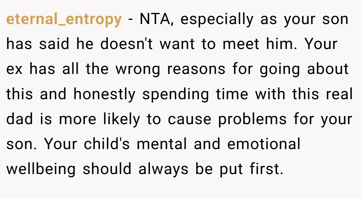eternal_entropy − NTA, especially as your son has said he doesn't want to meet him. Your ex has all the wrong reasons for going about this and honestly spending time with this real dad is more likely to cause problems for your son. Your child's mental and emotional wellbeing should always be put first.