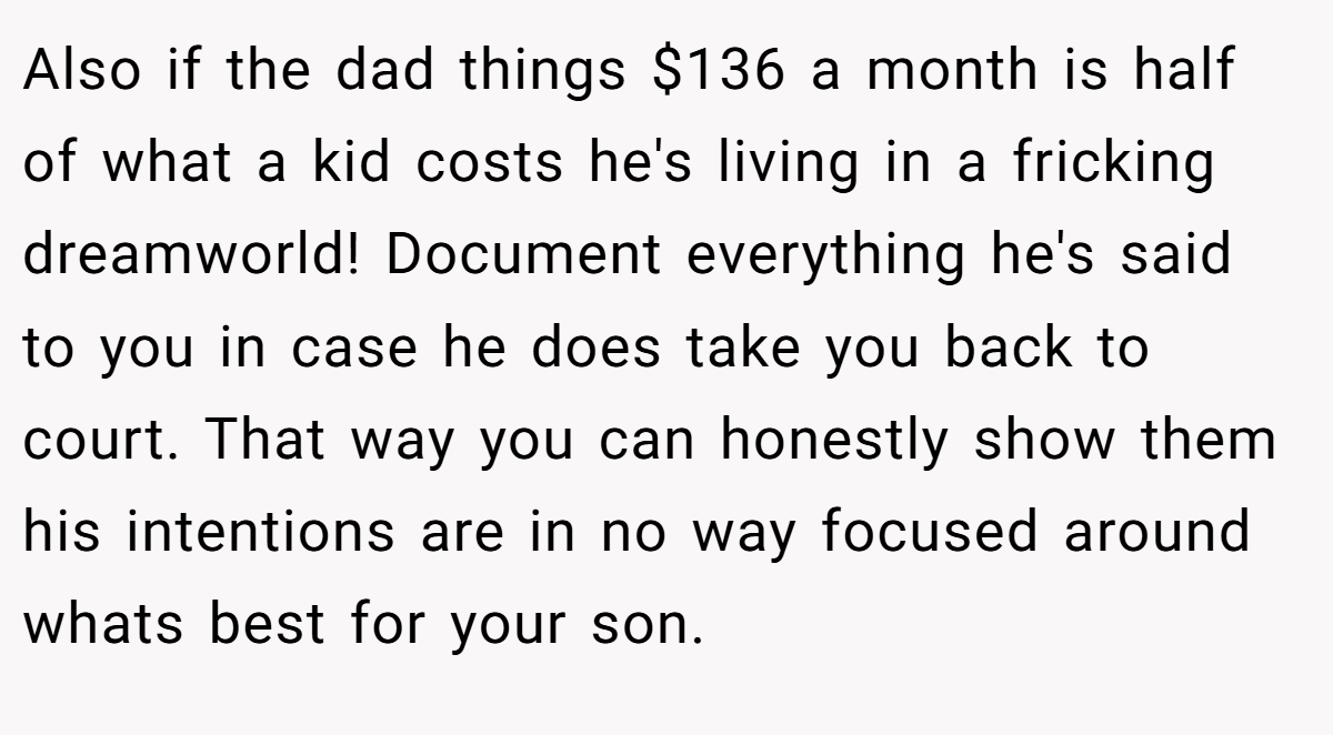 Also if the dad things $136 a month is half of what a kid costs he's living in a fricking dreamworld! Document everything he's said to you in case he does take you back to court. That way you can honestly show them his intentions are in no way focused around whats best for your son.