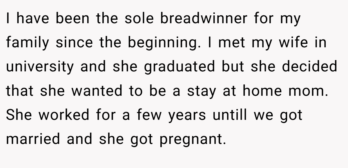 I have been the sole breadwinner for my family since the beginning. I met my wife in university and she graduated but she decided that she wanted to be a stay at home mom. She worked for a few years untill we got married and she got pregnant.