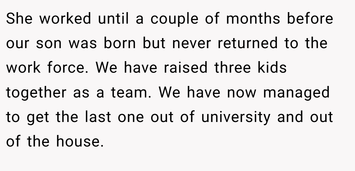 She worked until a couple of months before our son was born but never returned to the work force. We have raised three kids together as a team. We have now managed to get the last one out of university and out of the house.