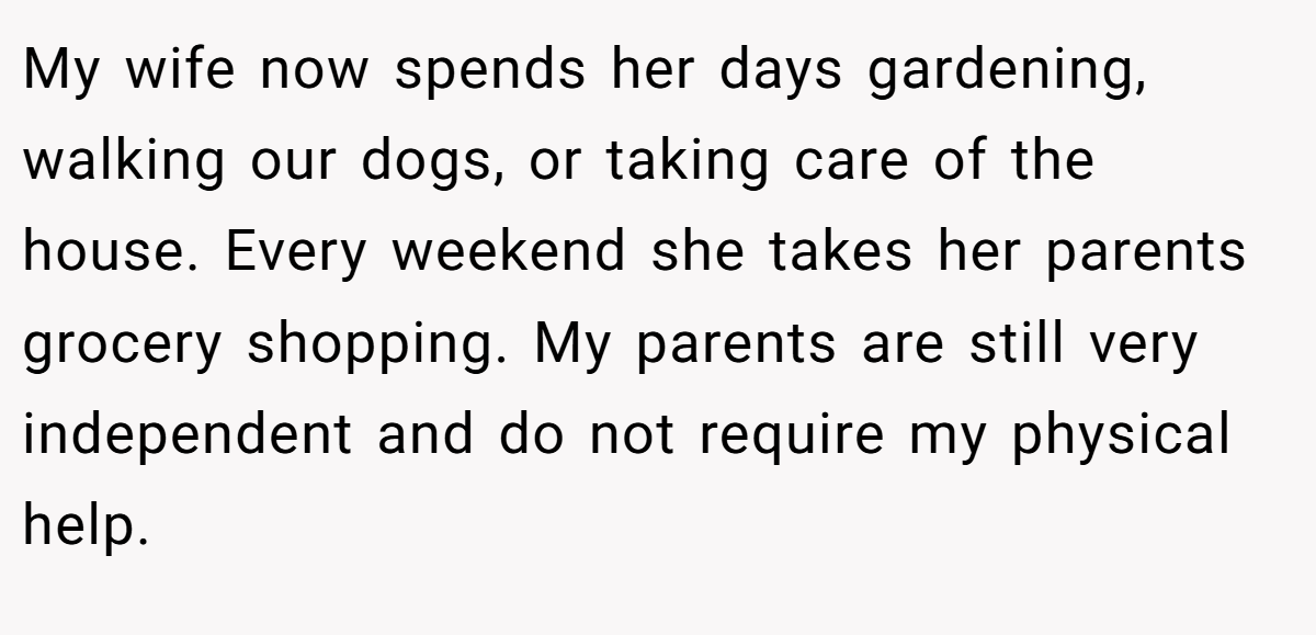 My wife now spends her days gardening, walking our dogs, or taking care of the house. Every weekend she takes her parents grocery shopping. My parents are still very independent and do not require my physical help.