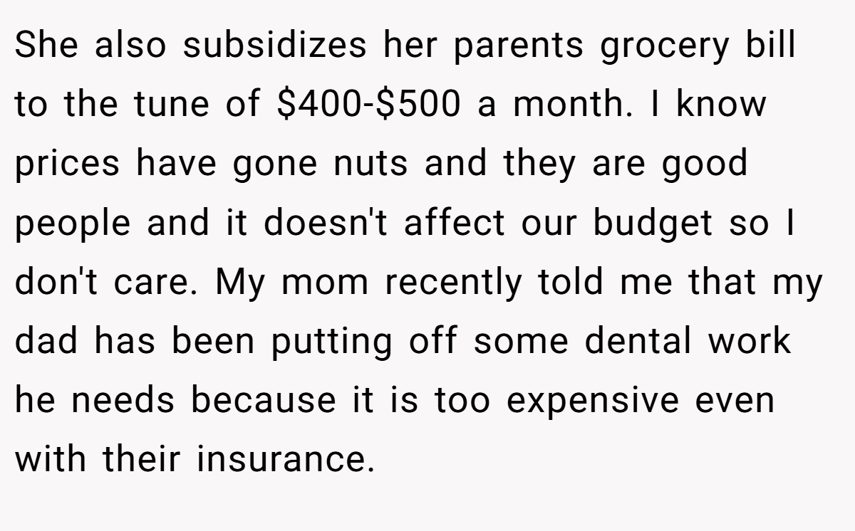 She also subsidizes her parents grocery bill to the tune of $400-$500 a month. I know prices have gone nuts and they are good people and it doesn't affect our budget so I don't care. My mom recently told me that my dad has been putting off some dental work he needs because it is too expensive even with their insurance.