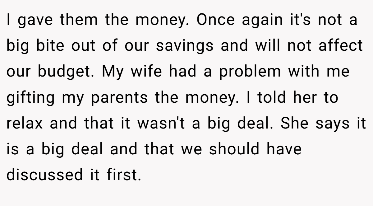 I gave them the money. Once again it's not a big bite out of our savings and will not affect our budget. My wife had a problem with me gifting my parents the money. I told her to relax and that it wasn't a big deal. She says it is a big deal and that we should have discussed it first.