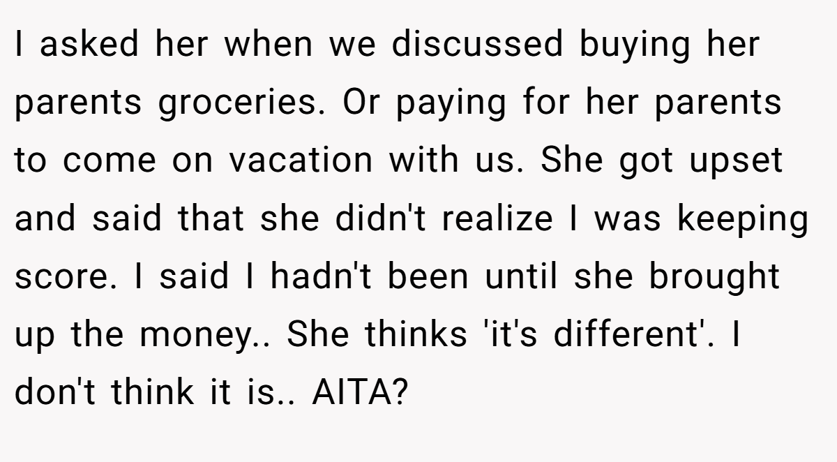 I asked her when we discussed buying her parents groceries. Or paying for her parents to come on vacation with us. She got upset and said that she didn't realize I was keeping score. I said I hadn't been until she brought up the money.. She thinks 'it's different'. I don't think it is.. AITA?