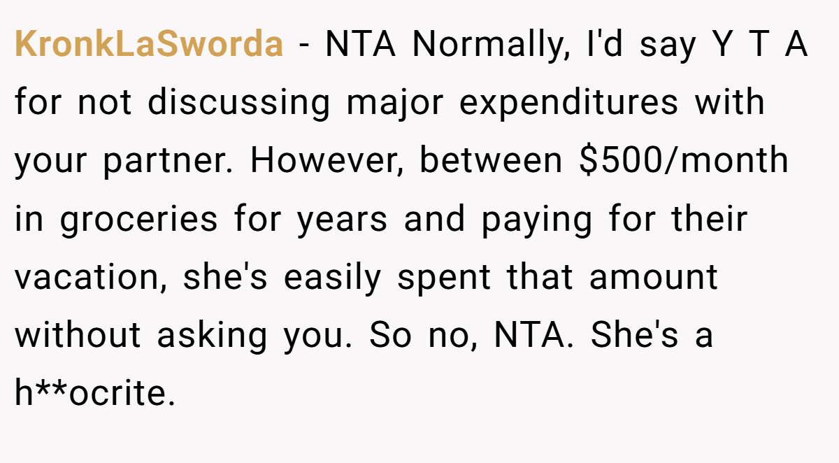 KronkLaSworda - NTA Normally, I'd say Y T A for not discussing major expenditures with your partner. However, between $500/month in groceries for years and paying for their vacation, she's easily spent that amount without asking you. So no, NTA. She's a h**ocrite.