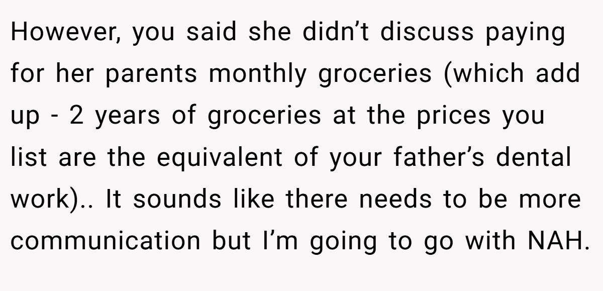 However, you said she didn’t discuss paying for her parents monthly groceries (which add up - 2 years of groceries at the prices you list are the equivalent of your father’s dental work).. It sounds like there needs to be more communication but I’m going to go with NAH.