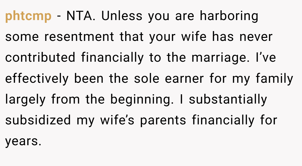 phtcmp - NTA. Unless you are harboring some resentment that your wife has never contributed financially to the marriage. I’ve effectively been the sole earner for my family largely from the beginning. I substantially subsidized my wife’s parents financially for years.