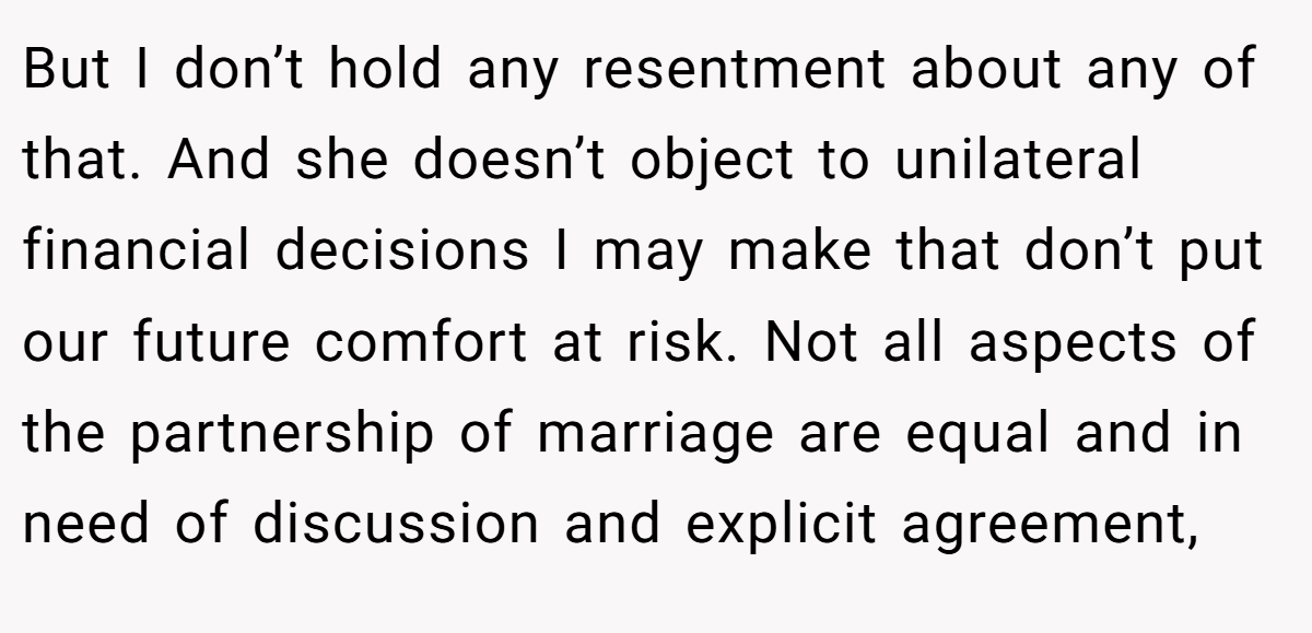 But I don’t hold any resentment about any of that. And she doesn’t object to unilateral financial decisions I may make that don’t put our future comfort at risk. Not all aspects of the partnership of marriage are equal and in need of discussion and explicit agreement,