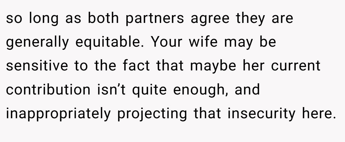 so long as both partners agree they are generally equitable. Your wife may be sensitive to the fact that maybe her current contribution isn’t quite enough, and inappropriately projecting that insecurity here.