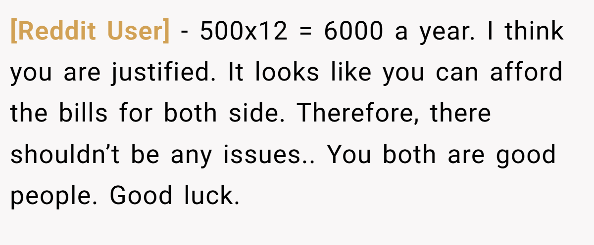 [Reddit User] - 500x12 = 6000 a year. I think you are justified. It looks like you can afford the bills for both side. Therefore, there shouldn’t be any issues.. You both are good people. Good luck.
