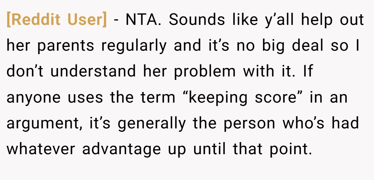 [Reddit User] - NTA. Sounds like y’all help out her parents regularly and it’s no big deal so I don’t understand her problem with it. If anyone uses the term “keeping score” in an argument, it’s generally the person who’s had whatever advantage up until that point.