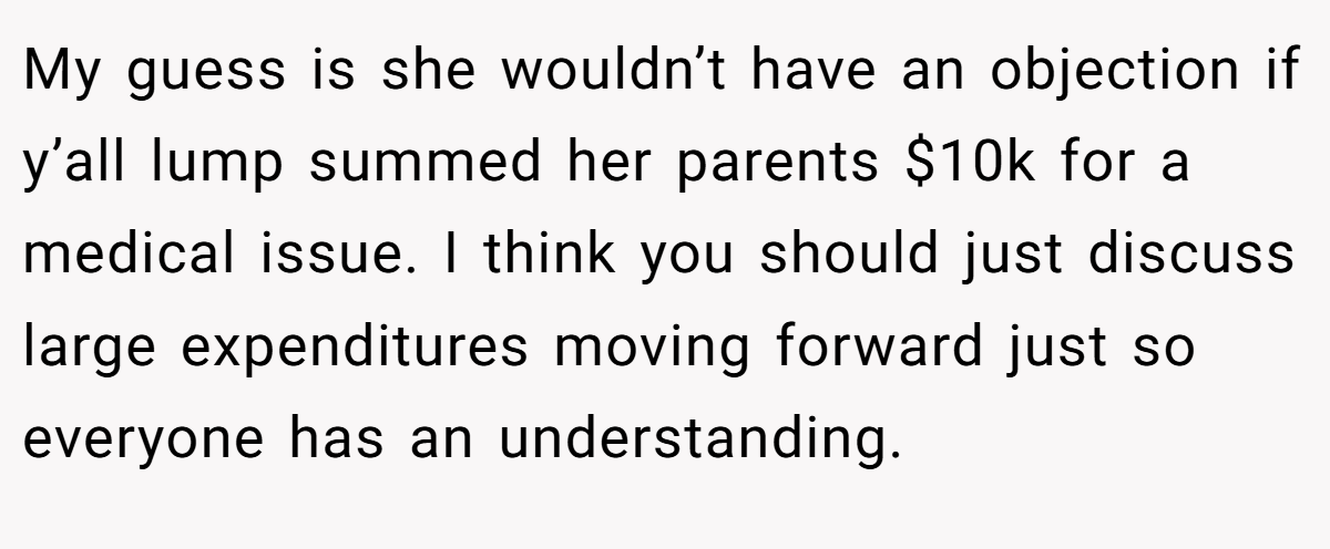 My guess is she wouldn’t have an objection if y’all lump summed her parents $10k for a medical issue. I think you should just discuss large expenditures moving forward just so everyone has an understanding.