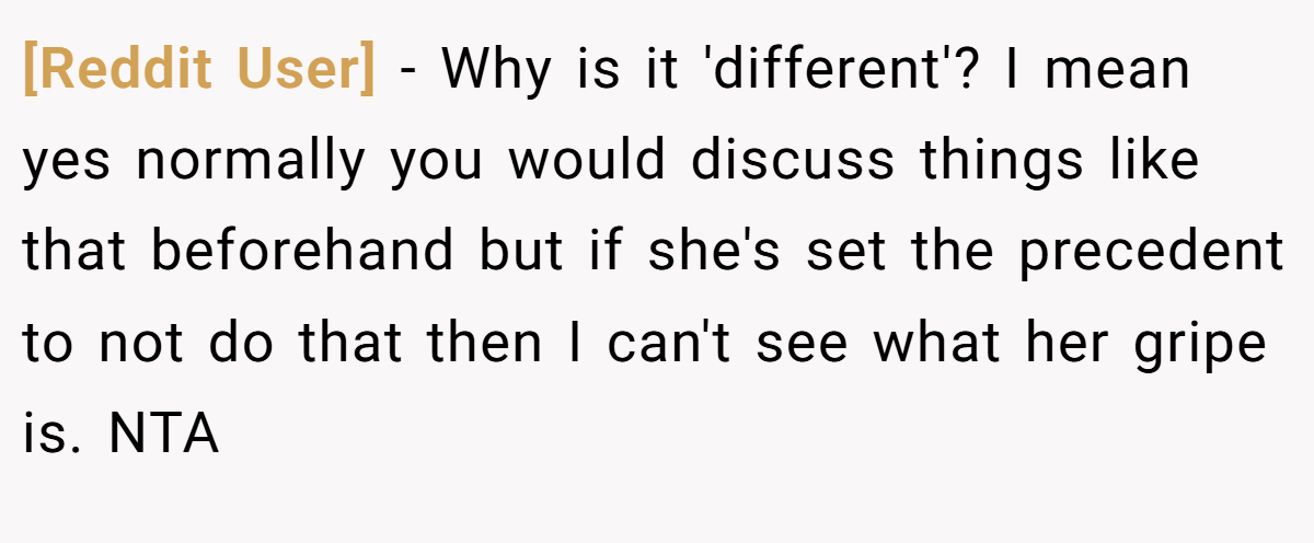 [Reddit User] - Why is it 'different'? I mean yes normally you would discuss things like that beforehand but if she's set the precedent to not do that then I can't see what her gripe is. NTA
