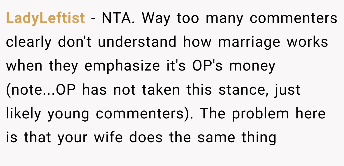 LadyLeftist - NTA. Way too many commenters clearly don't understand how marriage works when they emphasize it's OP's money (note...OP has not taken this stance, just likely young commenters). The problem here is that your wife does the same thing
