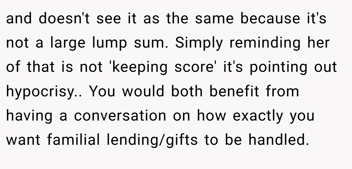 and doesn't see it as the same because it's not a large lump sum. Simply reminding her of that is not 'keeping score' it's pointing out hypocrisy.. You would both benefit from having a conversation on how exactly you want familial lending/gifts to be handled.