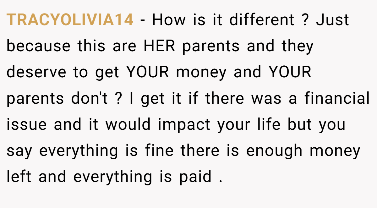 TRACYOLIVIA14 - How is it different ? Just because this are HER parents and they deserve to get YOUR money and YOUR parents don't ? I get it if there was a financial issue and it would impact your life but you say everything is fine there is enough money left and everything is paid .