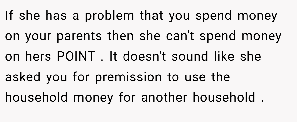 If she has a problem that you spend money on your parents then she can't spend money on hers POINT . It doesn't sound like she asked you for premission to use the household money for another household .