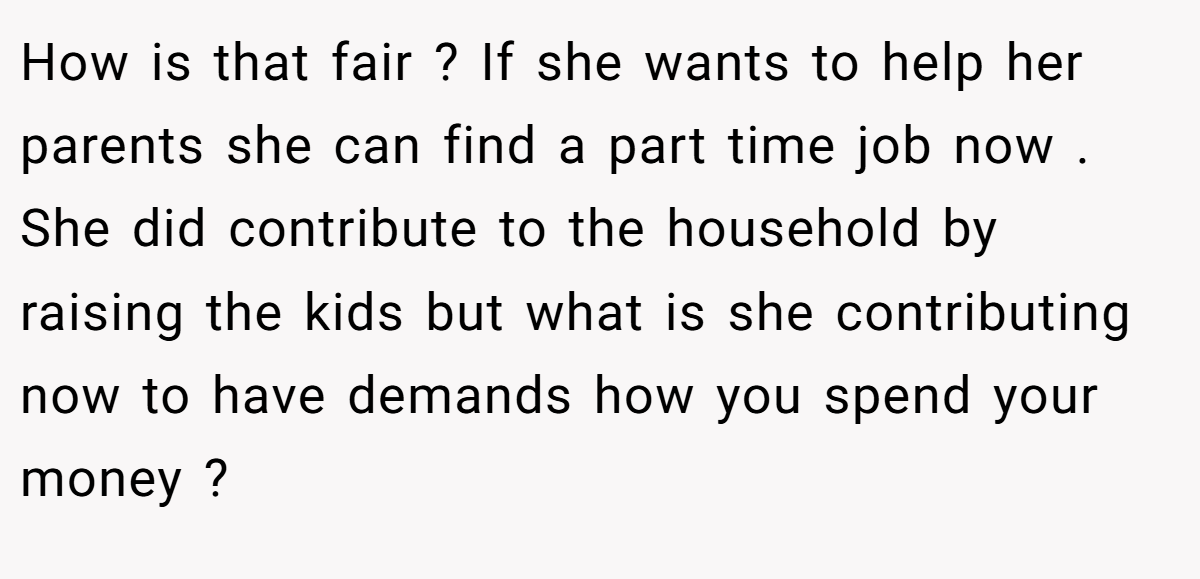 How is that fair ? If she wants to help her parents she can find a part time job now . She did contribute to the household by raising the kids but what is she contributing now to have demands how you spend your money ?