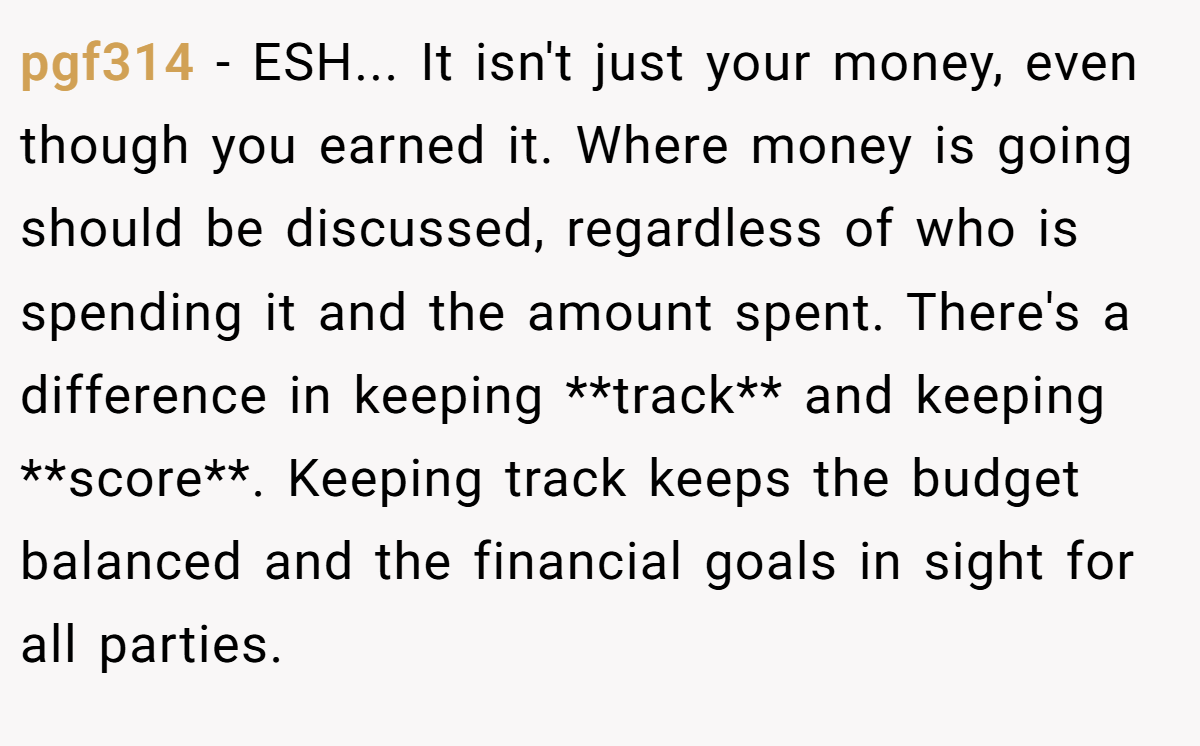 pgf314 - ESH... It isn't just your money, even though you earned it. Where money is going should be discussed, regardless of who is spending it and the amount spent. There's a difference in keeping **track** and keeping **score**. Keeping track keeps the budget balanced and the financial goals in sight for all parties.