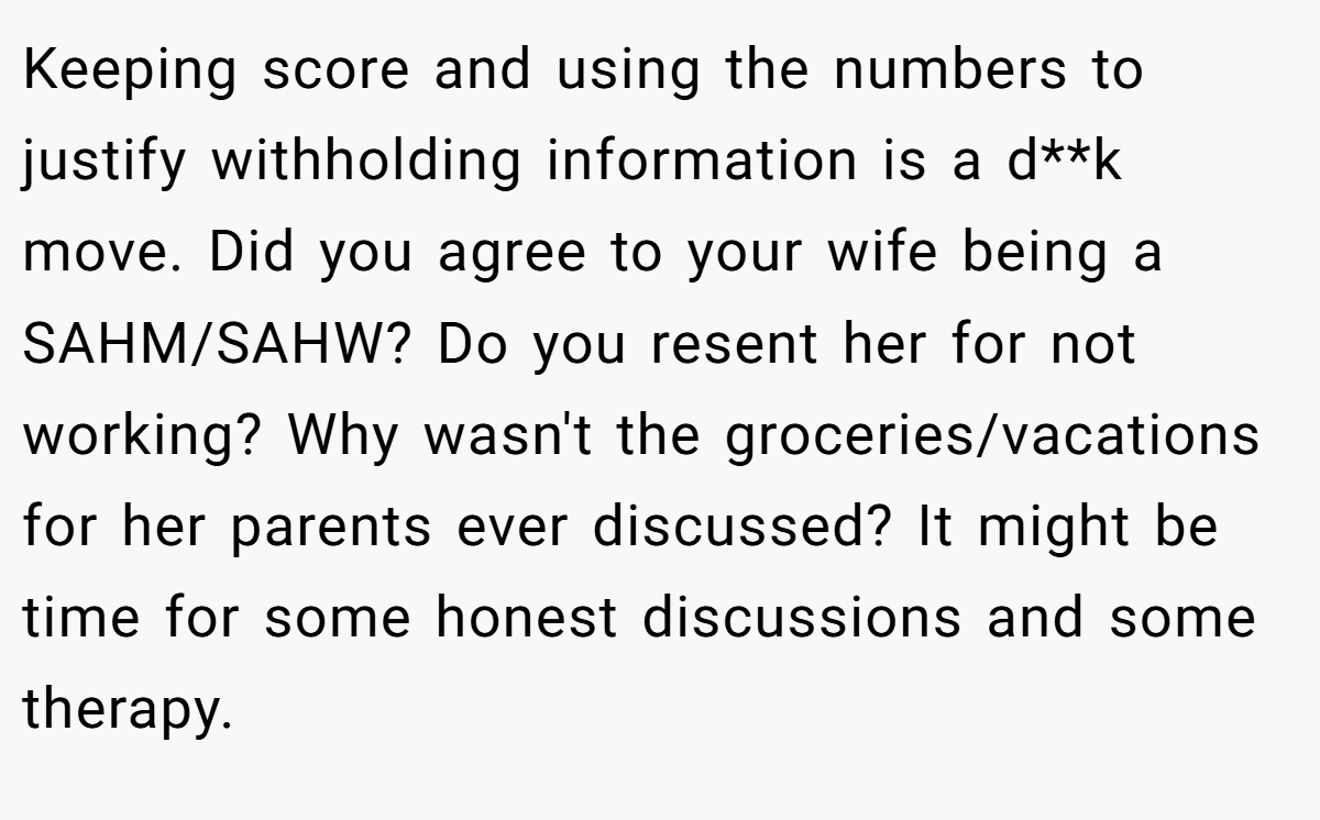 Keeping score and using the numbers to justify withholding information is a d**k move. Did you agree to your wife being a SAHM/SAHW? Do you resent her for not working? Why wasn't the groceries/vacations for her parents ever discussed? It might be time for some honest discussions and some therapy.