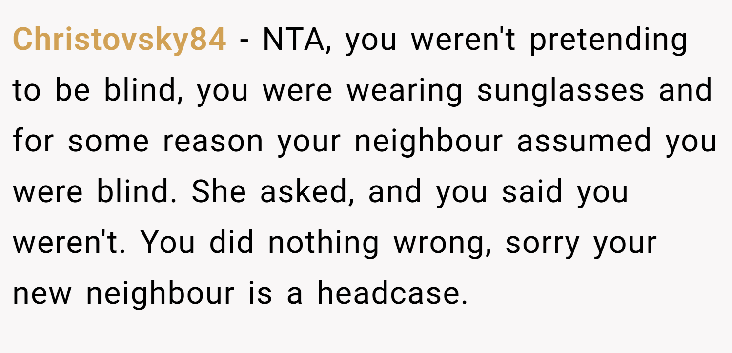 Christovsky84 − NTA, you weren't pretending to be blind, you were wearing sunglasses and for some reason your neighbour assumed you were blind. She asked, and you said you weren't. You did nothing wrong, sorry your new neighbour is a headcase.