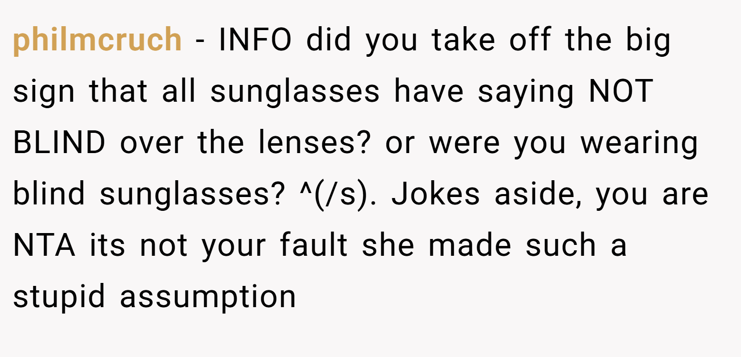 philmcruch − INFO did you take off the big sign that all sunglasses have saying NOT BLIND over the lenses? or were you wearing blind sunglasses? ^(/s). Jokes aside, you are NTA its not your fault she made such a stupid assumption