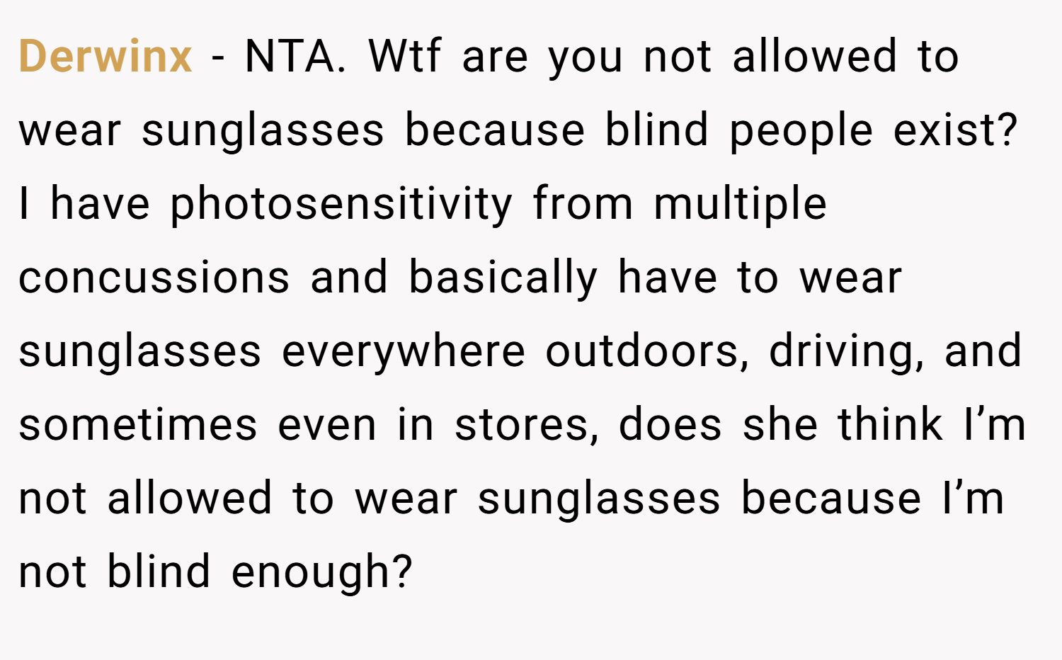 Derwinx − NTA. Wtf are you not allowed to wear sunglasses because blind people exist? I have photosensitivity from multiple concussions and basically have to wear sunglasses everywhere outdoors, driving, and sometimes even in stores, does she think I’m not allowed to wear sunglasses because I’m not blind enough?
