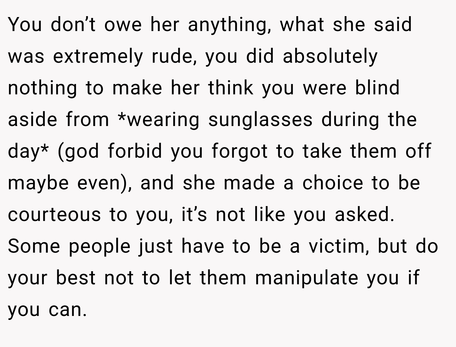 You don’t owe her anything, what she said was extremely rude, you did absolutely nothing to make her think you were blind aside from *wearing sunglasses during the day* (god forbid you forgot to take them off maybe even), and she made a choice to be courteous to you, it’s not like you asked. Some people just have to be a victim, but do your best not to let them manipulate you if you can.