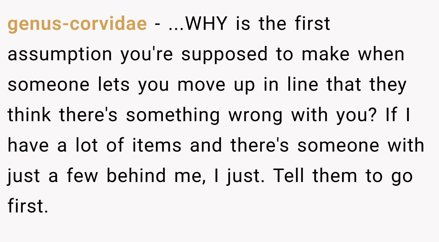 genus-corvidae − ...WHY is the first assumption you're supposed to make when someone lets you move up in line that they think there's something wrong with you? If I have a lot of items and there's someone with just a few behind me, I just. Tell them to go first.