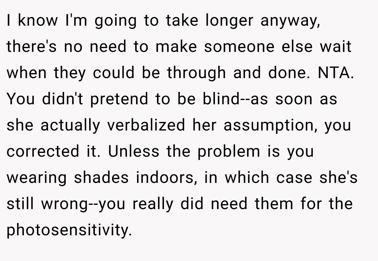 I know I'm going to take longer anyway, there's no need to make someone else wait when they could be through and done. NTA. You didn't pretend to be blind--as soon as she actually verbalized her assumption, you corrected it. Unless the problem is you wearing shades indoors, in which case she's still wrong--you really did need them for the photosensitivity.